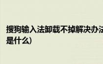 搜狗输入法卸载不掉解决办法(搜狗输入法卸载不掉解决办法是什么)