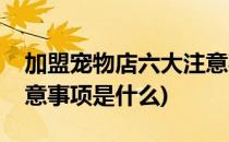 加盟宠物店六大注意事项(加盟宠物店六大注意事项是什么)