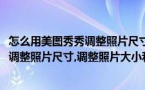 怎么用美图秀秀调整照片尺寸调整照片大小(怎么用美图秀秀调整照片尺寸,调整照片大小和像素)