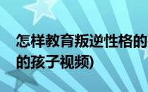 怎样教育叛逆性格的孩子(怎样教育叛逆性格的孩子视频)