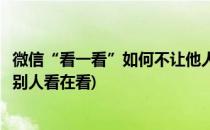 微信“看一看”如何不让他人看你在看的内容(微信怎么不让别人看在看)