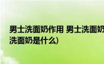 男士洗面奶作用 男士洗面奶种类及介绍大全(男士最好用的洗面奶是什么)