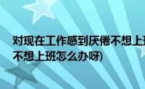 对现在工作感到厌倦不想上班怎么办(对现在工作感到厌倦,不想上班怎么办呀)