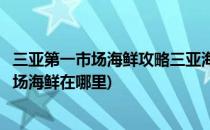 三亚第一市场海鲜攻略三亚海鲜加工店哪家好吃(三亚第一市场海鲜在哪里)