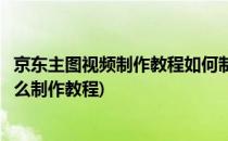 京东主图视频制作教程如何制作专业的主图视频(主图视频怎么制作教程)