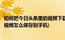 如何把今日头条里的视频下载缓存到手机里(今日头条下载的视频怎么保存到手机)