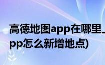 高德地图app在哪里上报新增地点(高德地图app怎么新增地点)