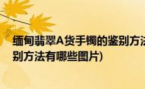 缅甸翡翠A货手镯的鉴别方法有哪些(缅甸翡翠a货手镯的鉴别方法有哪些图片)