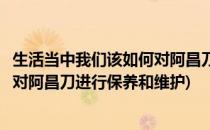 生活当中我们该如何对阿昌刀进行保养(生活当中我们该如何对阿昌刀进行保养和维护)