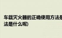 车载灭火器的正确使用方法是什么(车载灭火器的正确使用方法是什么呢)