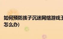 如何预防孩子沉迷网络游戏王者荣耀(小孩沉迷王者荣耀游戏怎么办)