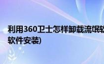 利用360卫士怎样卸载流氓软件(利用360卫士怎样卸载流氓软件安装)