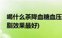 喝什么茶降血糖血压(喝什么茶降血糖血压血脂效果最好)