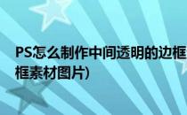 PS怎么制作中间透明的边框素材(ps怎么制作中间透明的边框素材图片)