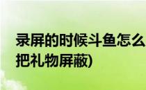 录屏的时候斗鱼怎么屏蔽送的礼物(斗鱼怎么把礼物屏蔽)