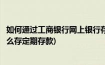 如何通过工商银行网上银行存定期存款(工商银行网上银行怎么存定期存款)