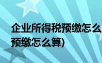 企业所得税预缴怎么算(房开企业企业所得税预缴怎么算)