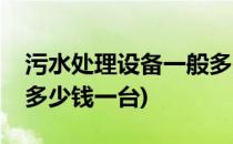 污水处理设备一般多少钱(污水处理设备一般多少钱一台)