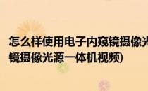 怎么样使用电子内窥镜摄像光源一体机(怎么样使用电子内窥镜摄像光源一体机视频)