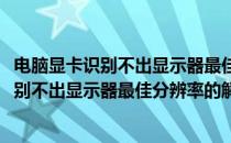 电脑显卡识别不出显示器最佳分辨率的解决办法(电脑显卡识别不出显示器最佳分辨率的解决办法视频)