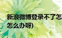 新浪微博登录不了怎么办(新浪微博登录不了怎么办呀)