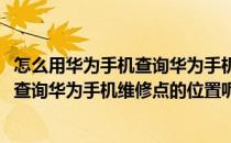 怎么用华为手机查询华为手机维修点的位置(怎么用华为手机查询华为手机维修点的位置呢)