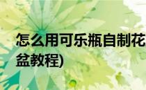 怎么用可乐瓶自制花盆(怎么用可乐瓶自制花盆教程)