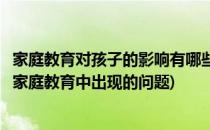 家庭教育对孩子的影响有哪些(家庭教育对孩子的影响有哪些家庭教育中出现的问题)