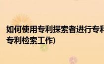 如何使用专利探索者进行专利检索(如何使用专利探索者进行专利检索工作)