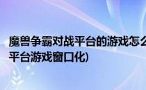 魔兽争霸对战平台的游戏怎么变成窗口化(魔兽争霸官方对战平台游戏窗口化)