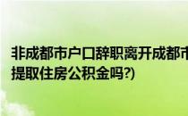 非成都市户口辞职离开成都市如何提取公积金(成都辞职可以提取住房公积金吗?)