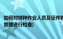 如何对特种作业人员及证件管理(如何对特种作业人员及证件管理进行检查)