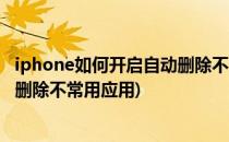 iphone如何开启自动删除不常用app(iphone怎样关闭自动删除不常用应用)