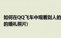 如何在QQ飞车中观看别人的婚礼(如何在qq飞车中观看别人的婚礼照片)