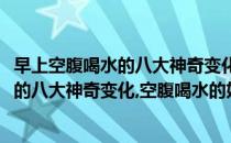 早上空腹喝水的八大神奇变化空腹喝水的好处(早上空腹喝水的八大神奇变化,空腹喝水的好处和坏处)