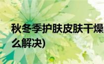 秋冬季护肤皮肤干燥怎么办(秋冬皮肤干燥怎么解决)