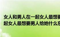 女人和男人在一起女人最想要男人给她什么(女人和男人在一起女人最想要男人给她什么东西)