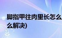 脚指甲往肉里长怎么办(指甲长肉里化脓了怎么解决)