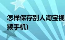 怎样保存别人淘宝视频(怎样保存别人淘宝视频手机)