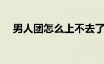 男人团怎么上不去了(男人团又打不开了)