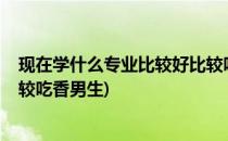 现在学什么专业比较好比较吃香(现在学什么专业比较好?比较吃香男生)