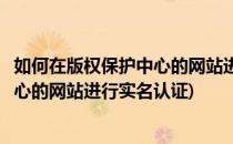 如何在版权保护中心的网站进行实名认证(如何在版权保护中心的网站进行实名认证)