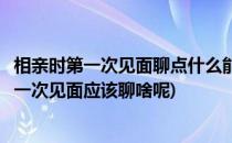 相亲时第一次见面聊点什么能拉近双方的距离(两人相亲时第一次见面应该聊啥呢)