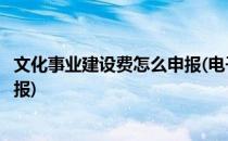 文化事业建设费怎么申报(电子税务局文化事业建设费怎么申报)