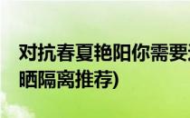 对抗春夏艳阳你需要这10款防晒隔离(冬季防晒隔离推荐)