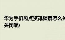 华为手机热点资讯锁屏怎么关闭(华为手机热点资讯锁屏怎么关闭呢)