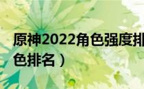 原神2022角色强度排行榜（2022原神最新角色排名）