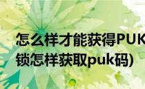 怎么样才能获得PUK码并解锁(如果puk码被锁怎样获取puk码)