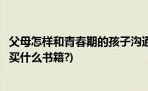 父母怎样和青春期的孩子沟通(父母怎样和青春期的孩子沟通买什么书籍?)