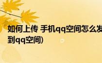 如何上传 手机qq空间怎么发本地视频说说(本地视频怎么发到qq空间)